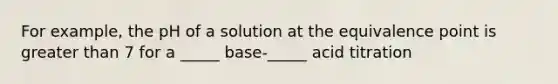 For example, the pH of a solution at the equivalence point is <a href='https://www.questionai.com/knowledge/ktgHnBD4o3-greater-than' class='anchor-knowledge'>greater than</a> 7 for a _____ base-_____ acid titration