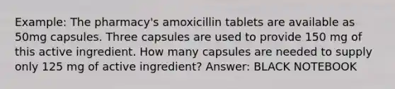 Example: The pharmacy's amoxicillin tablets are available as 50mg capsules. Three capsules are used to provide 150 mg of this active ingredient. How many capsules are needed to supply only 125 mg of active ingredient? Answer: BLACK NOTEBOOK