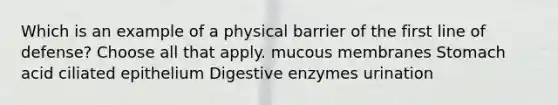 Which is an example of a physical barrier of the first line of defense? Choose all that apply. mucous membranes Stomach acid ciliated epithelium Digestive enzymes urination