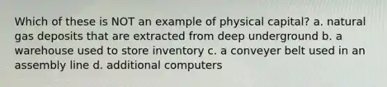 Which of these is NOT an example of physical capital? a. natural gas deposits that are extracted from deep underground b. a warehouse used to store inventory c. a conveyer belt used in an assembly line d. additional computers