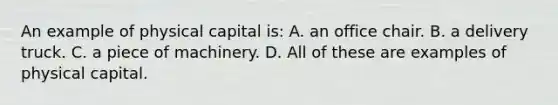 An example of physical capital is: A. an office chair. B. a delivery truck. C. a piece of machinery. D. All of these are examples of physical capital.