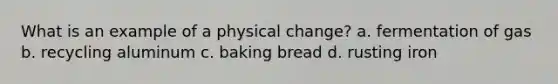 What is an example of a physical change? a. fermentation of gas b. recycling aluminum c. baking bread d. rusting iron