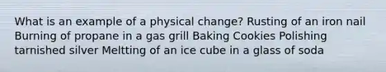 What is an example of a physical change? Rusting of an iron nail Burning of propane in a gas grill Baking Cookies Polishing tarnished silver Meltting of an ice cube in a glass of soda