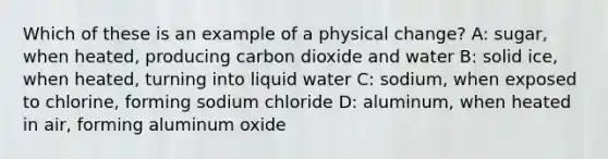 Which of these is an example of a physical change? A: sugar, when heated, producing carbon dioxide and water B: solid ice, when heated, turning into liquid water C: sodium, when exposed to chlorine, forming sodium chloride D: aluminum, when heated in air, forming aluminum oxide