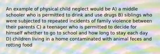 An example of physical child neglect would be A) a middle schooler who is permitted to drink and use drugs B) siblings who were subjected to repeated incidents of family violence between their parents C) a teenager who is permitted to decide for himself whether to go to school and how long to stay each day D) children living in a home contaminated with animal feces and rotting food