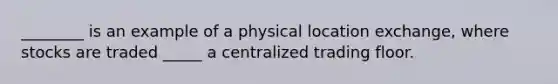 ________ is an example of a physical location exchange, where stocks are traded _____ a centralized trading floor.