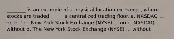 ________ is an example of a physical location exchange, where stocks are traded _____ a centralized trading floor. a. NASDAQ ... on b. The New York Stock Exchange (NYSE) ... on c. NASDAQ ... without d. The New York Stock Exchange (NYSE) ... without