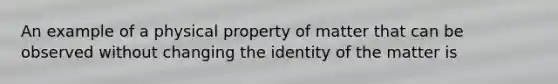 An example of a physical property of matter that can be observed without changing the identity of the matter is