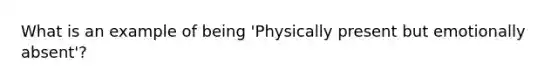 What is an example of being 'Physically present but emotionally absent'?