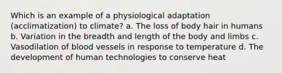 Which is an example of a physiological adaptation (acclimatization) to climate? a. The loss of body hair in humans b. Variation in the breadth and length of the body and limbs c. Vasodilation of blood vessels in response to temperature d. The development of human technologies to conserve heat