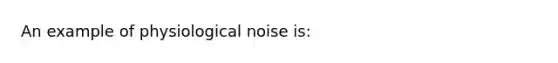 An example of physiological noise is: ​