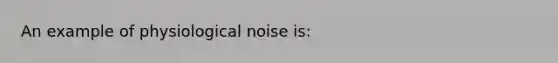 An example of physiological noise is: