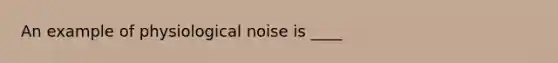 An example of physiological noise is ____