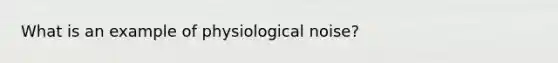 What is an example of physiological noise?