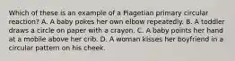 Which of these is an example of a Piagetian primary circular reaction? A. A baby pokes her own elbow repeatedly. B. A toddler draws a circle on paper with a crayon. C. A baby points her hand at a mobile above her crib. D. A woman kisses her boyfriend in a circular pattern on his cheek.