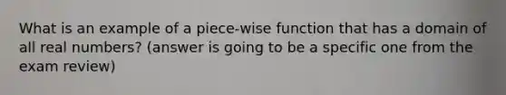 What is an example of a piece-wise function that has a domain of all real numbers? (answer is going to be a specific one from the exam review)