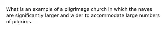 What is an example of a pilgrimage church in which the naves are significantly larger and wider to accommodate large numbers of pilgrims.