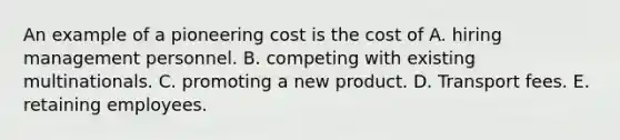 An example of a pioneering cost is the cost of A. hiring management personnel. B. competing with existing multinationals. C. promoting a new product. D. Transport fees. E. retaining employees.