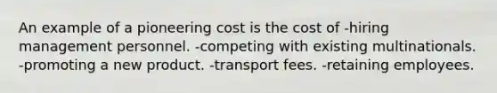 An example of a pioneering cost is the cost of -hiring management personnel. -competing with existing multinationals. -promoting a new product. -transport fees. -retaining employees.