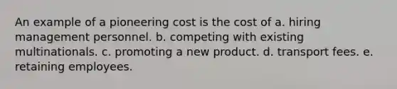 An example of a pioneering cost is the cost of a. hiring management personnel. b. competing with existing multinationals. c. promoting a new product. d. transport fees. e. retaining employees.