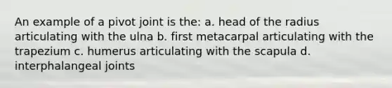 An example of a pivot joint is the: a. head of the radius articulating with the ulna b. first metacarpal articulating with the trapezium c. humerus articulating with the scapula d. interphalangeal joints
