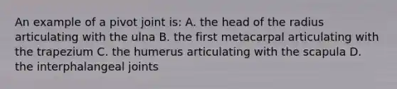 An example of a pivot joint is: A. the head of the radius articulating with the ulna B. the first metacarpal articulating with the trapezium C. the humerus articulating with the scapula D. the interphalangeal joints