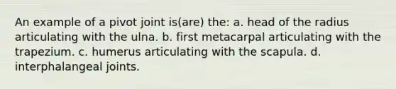 An example of a pivot joint is(are) the: a. head of the radius articulating with the ulna. b. first metacarpal articulating with the trapezium. c. humerus articulating with the scapula. d. interphalangeal joints.