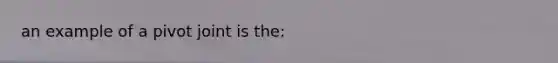 an example of a pivot joint is the: