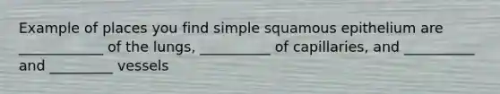 Example of places you find simple squamous epithelium are ____________ of the lungs, __________ of capillaries, and __________ and _________ vessels