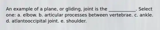 An example of a plane, or gliding, joint is the ____________. Select one: a. elbow. b. articular processes between vertebrae. c. ankle. d. atlantooccipital joint. e. shoulder.