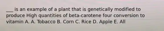 ___ is an example of a plant that is genetically modified to produce High quantities of beta-carotene four conversion to vitamin A. A. Tobacco B. Corn C. Rice D. Apple E. All