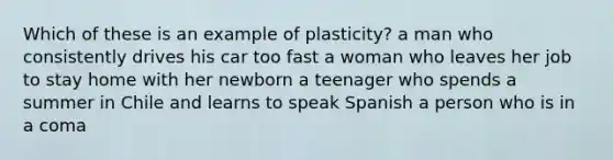 Which of these is an example of plasticity? a man who consistently drives his car too fast a woman who leaves her job to stay home with her newborn a teenager who spends a summer in Chile and learns to speak Spanish a person who is in a coma