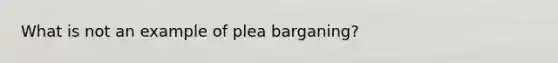 What is not an example of plea barganing?