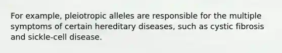 For example, pleiotropic alleles are responsible for the multiple symptoms of certain hereditary diseases, such as cystic fibrosis and sickle-cell disease.