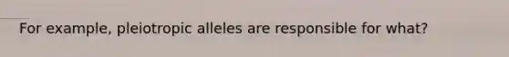 For example, pleiotropic alleles are responsible for what?