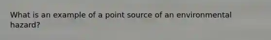 What is an example of a point source of an environmental hazard?