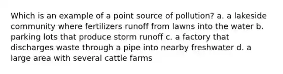 Which is an example of a point source of pollution? a. a lakeside community where fertilizers runoff from lawns into the water b. parking lots that produce storm runoff c. a factory that discharges waste through a pipe into nearby freshwater d. a large area with several cattle farms