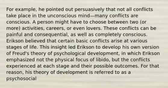 For example, he pointed out persuasively that not all conflicts take place in the unconscious mind—many conflicts are conscious. A person might have to choose between two (or more) activities, careers, or even lovers. These conflicts can be painful and consequential, as well as completely conscious. Erikson believed that certain basic conflicts arise at various stages of life. This insight led Erikson to develop his own version of Freud's theory of psychological development, in which Erikson emphasized not the physical focus of libido, but the conflicts experienced at each stage and their possible outcomes. For that reason, his theory of development is referred to as a psychosocial