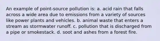 An example of point-source pollution is: a. acid rain that falls across a wide area due to emissions from a variety of sources like power plants and vehicles. b. animal waste that enters a stream as stormwater runoff. c. pollution that is discharged from a pipe or smokestack. d. soot and ashes from a forest fire.