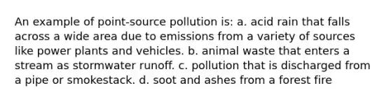 An example of point-source pollution is: a. acid rain that falls across a wide area due to emissions from a variety of sources like power plants and vehicles. b. animal waste that enters a stream as stormwater runoff. c. pollution that is discharged from a pipe or smokestack. d. soot and ashes from a forest fire