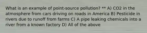 What is an example of point-source pollution? ** A) CO2 in the atmosphere from cars driving on roads in America B) Pesticide in rivers due to runoff from farms C) A pipe leaking chemicals into a river from a known factory D) All of the above