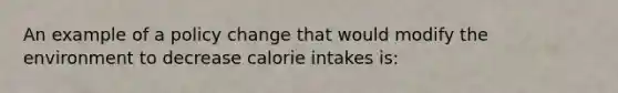 An example of a policy change that would modify the environment to decrease calorie intakes is: