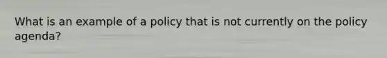 What is an example of a policy that is not currently on the policy agenda?