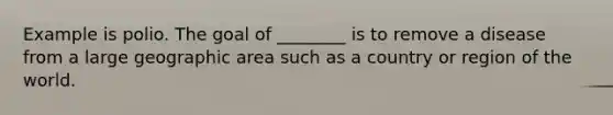Example is polio. The goal of ________ is to remove a disease from a large geographic area such as a country or region of the world.