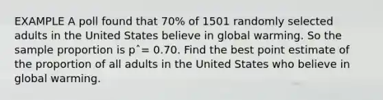 EXAMPLE A poll found that 70% of 1501 randomly selected adults in the United States believe in global warming. So the sample proportion is pˆ= 0.70. Find the best point estimate of the proportion of all adults in the United States who believe in global warming.