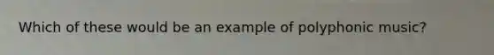 Which of these would be an example of polyphonic music?