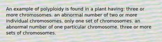 An example of polyploidy is found in a plant having: three or more chromosomes. an abnormal number of two or more individual chromosomes. only one set of chromosomes. an abnormal number of one particular chromosome. three or more sets of chromosomes.