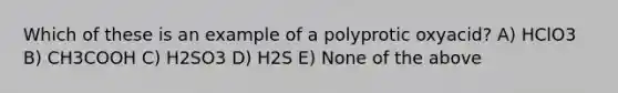 Which of these is an example of a polyprotic oxyacid? A) HClO3 B) CH3COOH C) H2SO3 D) H2S E) None of the above