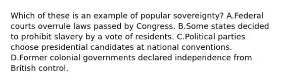 Which of these is an example of popular sovereignty? A.Federal courts overrule laws passed by Congress. B.Some states decided to prohibit slavery by a vote of residents. C.Political parties choose presidential candidates at national conventions. D.Former colonial governments declared independence from British control.