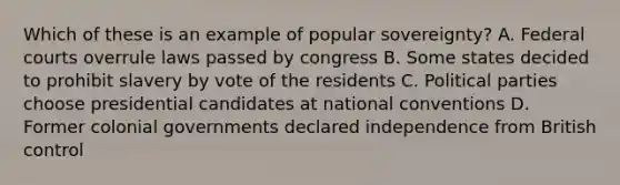 Which of these is an example of popular sovereignty? A. Federal courts overrule laws passed by congress B. Some states decided to prohibit slavery by vote of the residents C. Political parties choose presidential candidates at national conventions D. Former colonial governments declared independence from British control